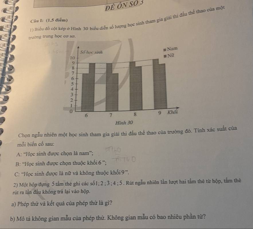 đẻ ÔN SO 3
1) Biểu đồ cột kép ở Hình 30 biểu diễn số lượng học sinh tham gia giải thị đầu thể thao của một
Câu I: (1,5 điễm)
trưởng trung học cơ sơ.
Chọn ngẫu nhiên một học sinh tham gia giải thi đấu thể thao của trường đó. Tính xác suất của
mỗi biến cố sau:
A: “Học sinh được chọn là nam”;
B: “Học sinh được chọn thuộc khối 6 ”;
C: “Học sinh được là nữ và không thuộc khối 9 ”.
2) Một hộp đựng 5 tấm thẻ ghi các số1; 2; 3; 4; 5. Rút ngẫu nhiên lần lượt hai tấm thẻ từ hộp, tẩm thẻ
rút ra lần đầu không trả lại vào hộp.
a) Phép thử và kết quả của phép thử là gì?
b) Mô tả không gian mẫu của phép thử. Không gian mẫu có bao nhiêu phần tử?