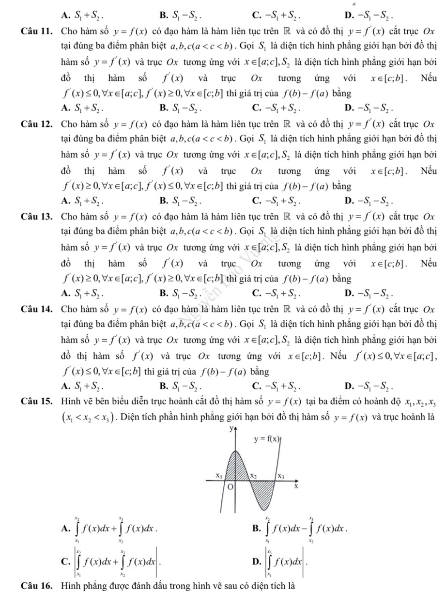 A. S_1+S_2. B. S_1-S_2. C. -S_1+S_2. D. -S_1-S_2.
Câu 11. Cho hàm số y=f(x) có đạo hàm là hàm liên tục trên R và có đồ thị y=f'(x) cắt trục Ox
tại đúng ba điểm phân biệt a,b,c(a . Gọi S_1 là diện tích hình phẳng giới hạn bởi đồ thị
hàm số y=f'(x) và trục Ox tương ứng với x∈ [a;c],S_2 là diện tích hình phẳng giới hạn bởi
đồ thị hàm  số f'(x) và trục Ox tương ứng với x∈ [c;b] Nếu
f'(x)≤ 0,forall x∈ [a;c],f'(x)≥ 0,forall x∈ [c;b] thì giá trị của f(b)-f(a) bằng
A. S_1+S_2. B. S_1-S_2. C. -S_1+S_2. D. -S_1-S_2.
Câu 12. Cho hàm số y=f(x) có đạo hàm là hàm liên tục trên R và có đồ thị y=f'(x) cắt trục Ox
tại đúng ba điểm phân biệt a,b,c(a . Gọi S_1 là diện tích hình phẳng giới hạn bởi đồ thị
hàm số y=f'(x) và trục Ox tương ứng với x∈ [a;c],S_2 là diện tích hình phẳng giới hạn bởi
đồ thị hàm số f'(x) và trục Ox tương ứng với x∈ [c;b]. Nếu
f'(x)≥ 0,forall x∈ [a;c],f'(x)≤ 0,forall x∈ [c;b] thì giá trị của f(b)-f(a) bằng
A. S_1+S_2. B. S_1-S_2. C. -S_1+S_2. D. -S_1-S_2.
Câu 13. Cho hàm số y=f(x) có đạo hàm là hàm liên tục trên R và có đồ thị y=f'(x) cắt trục Ox
tại đúng ba điểm phân biệt a,b,c(a . Gọi S_1 là diện tích hình phẳng giới hạn bởi đồ thị
hàm số y=f'(x) và trục Ox tương ứng với x∈ [a;c],S_2 là diện tích hình phẳng giới hạn bởi
đồ thị hàm số f'(x) và trục Ox tương ứng với x∈ [c;b]. Nếu
f'(x)≥ 0,forall x∈ [a;c],f'(x)≥ 0,forall x∈ [c;b] thì giá trị của f(b)-f(a) bằng
A. S_1+S_2. B. S_1-S_2. C. -S_1+S_2. D. -S_1-S_2.
Câu 14. Cho hàm số y=f(x) có đạo hàm là hàm liên tục trên R và có đồ thị y=f'(x) cắt trục Ox
tại đúng ba điểm phân biệt a,b,c(a . Gọi S_1 là diện tích hình phẳng giới hạn bởi đồ thị
hàm số y=f'(x) và trục Ox tương ứng với x∈ [a;c],S_2 là diện tích hình phẳng giới hạn bởi
đồ thị hàm số f'(x) và trục Ox tương ứng với x∈ [c;b]. Nếu f'(x)≤ 0,forall x∈ [a;c],
f'(x)≤ 0,forall x∈ [c;b] thì giá trị của f(b)-f(a) bằng
A. S_1+S_2. B. S_1-S_2. C. -S_1+S_2. D. -S_1-S_2.
Câu 15. Hình vẽ bên biểu diễn trục hoành cắt đồ thị hàm số y=f(x) tại ba điểm có hoành đá x_1,x_2,x_3
ao
(x_1 . Diện tích phần hình phẳng giới hạn bởi đồ thị hàm số y=f(x) và trục hoành là
A. ∈tlimits _x_1^x_2f(x)dx+∈tlimits _x_2^x_1f(x)dx. ∈tlimits _x_1^x_2f(x)dx-∈tlimits _x_2^x_1f(x)dx.
B.
C. |∈tlimits _x_1^x_2f(x)dx+∈tlimits _x_2^x_1f(x)dx|. |∈tlimits _x_1^x_2f(x)dx|.
D.
Câu 16. Hình phẳng được đánh dấu trong hình vẽ sau có diện tích là