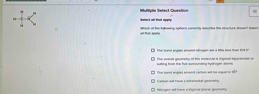 H H
Multiple Select Question
H N Select all that apply
H H
Which of the following options correctly describe the structure shown? Select
all that apply.
The bond angles around nitrogen are a little less than 109.5°.
The overall geometry of this molecule is trigonal bipyramidal re-
sulting from the five surrounding hydrogen atoms.
The bond angles around carbon will be equal to 90°.
Carbon will have a tetrahedral geometry.
Nitrogen will have a trigonal planar geometry.