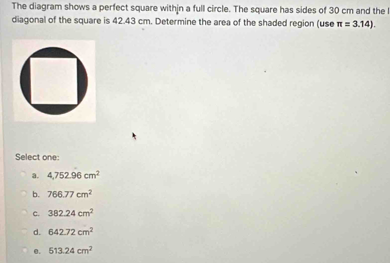 The diagram shows a perfect square withjn a full circle. The square has sides of 30 cm and the l
diagonal of the square is 42.43 cm. Determine the area of the shaded region (use π =3.14). 
Select one:
a. 4,752.96cm^2
b. 766.77cm^2
C. 382.24cm^2
d. 642.72cm^2
e. 513.24cm^2