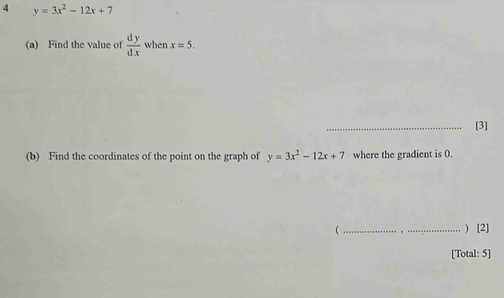 4 y=3x^2-12x+7
(a) Find the value of  dy/dx  when x=5. 
_[3] 
(b) Find the coordinates of the point on the graph of y=3x^2-12x+7 where the gradient is 0. 
( __) [2] 
[Total: 5]