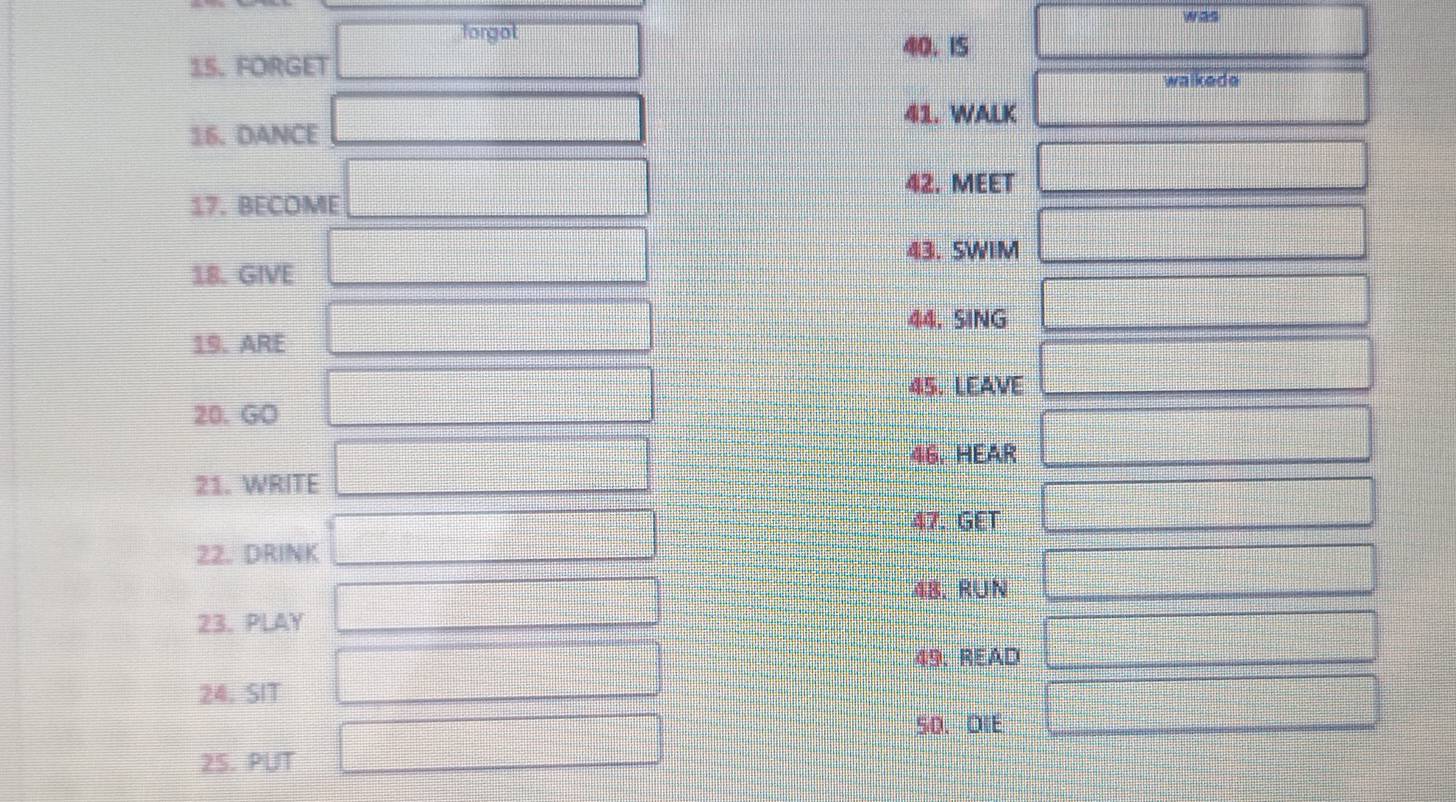 was 
forgot 
40. I5 
15. FORGET 
walkede 
41. WALK 
16. DANCE 
42. MEET 
17. BECOME 
43. SWIM 
18. GIVE 
44. SING 
19. ARE 
45. LEAVE 
20. GO 
46. HEAR 
21. WRITE 
47. GET 
22. DRINK 
48. RUN 
23. PLAY 
49. READ 
24. SIT 
50、 OIE 
2S. PUT