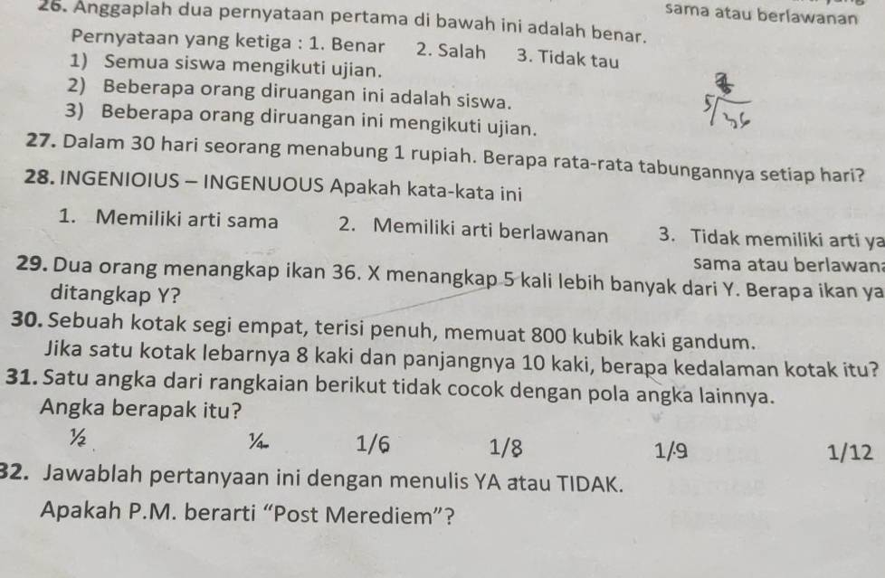 sama atau berlawanan
26. Anggaplah dua pernyataan pertama di bawah ini adalah benar.
Pernyataan yang ketiga : 1. Benar 2. Salah 3. Tidak tau
1) Semua siswa mengikuti ujian.
2) Beberapa orang diruangan ini adalah siswa.
3) Beberapa orang diruangan ini mengikuti ujian.
27. Dalam 30 hari seorang menabung 1 rupiah. Berapa rata-rata tabungannya setiap hari?
28. INGENIOIUS - INGENUOUS Apakah kata-kata ini
1. Memiliki arti sama 2. Memiliki arti berlawanan 3. Tidak memiliki arti ya
sama atau berlawan
29. Dua orang menangkap ikan 36. X menangkap 5 kali lebih banyak dari Y. Berapa ikan ya
ditangkap Y?
30. Sebuah kotak segi empat, terisi penuh, memuat 800 kubik kaki gandum.
Jika satu kotak lebarnya 8 kaki dan panjangnya 10 kaki, berapa kedalaman kotak itu?
31. Satu angka dari rangkaian berikut tidak cocok dengan pola angka lainnya.
Angka berapak itu?
½
¼ 1/6 1/8 1/9 1/12
32. Jawablah pertanyaan ini dengan menulis YA atau TIDAK.
Apakah P.M. berarti “Post Merediem”?