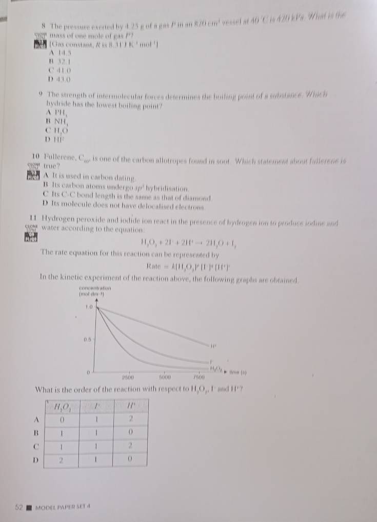 The pressure exerted by 4.25 g of a gas P in an 820cm^2 vesset a 40°C 420k Pá: Nất là thể
mass of one mole o  ga 1^+)
[Gas constant, R is 8. 11° K'momol^(-1)|
A 14.5
B 32.1
C 41.0
D 43.0
9 The strength of intermolecular forces determines the boiling point of a substance. Which
hydride has the lowest boiling point?
A PH_1
B NH_1
C H,O
D 111^2
10 Fullerene. C_60° is one of the carbon allotropes found in soot. Which statement about fullerene is
sg true?
A It is used in carbon dating.
B Its carbon atoms undergo 5/3^2 hybridisation.
C Its C-C bond length is the same as that of diamond
D Its molecule does not have delocalised electrons
11 Hydrogen peroxide and iodide ion react in the presence of hydrogen ion to produce iodine and
sg water according to the equation.
H_2O_2+2I^-+2II^+to 2H_2O+I,
The rate equation for this reaction can be represented by
Rate=k[11,O,P[1]^circ [1]^circ [1]^circ 
In the kinetic experiment of the reaction above, the following graphs are obtained.
concentration
(mol dm ³)
1.0
0.5
,.

H_2O_2
0 tlere (0
2500 5o00 7500
What is the order of the reaction with respect to H_2O_2 I and 11°
52  model paper set 4