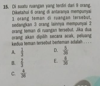 Di suatu ruangan yang terdiri dari 9 orang.
Diketahui 6 orang di antaranya mempunyai
1 orang teman di ruangan tersebut,
sedangkan 3 orang lainnya mempunyai 2
orang teman di ruangan tersebut. Jika dua
orang akan dipilih secara acak, peluang
kedua teman tersebut berteman adalah . . . .
A.  1/3  D.  5/36 
B.  2/3  E.  6/36 
C.  4/36 