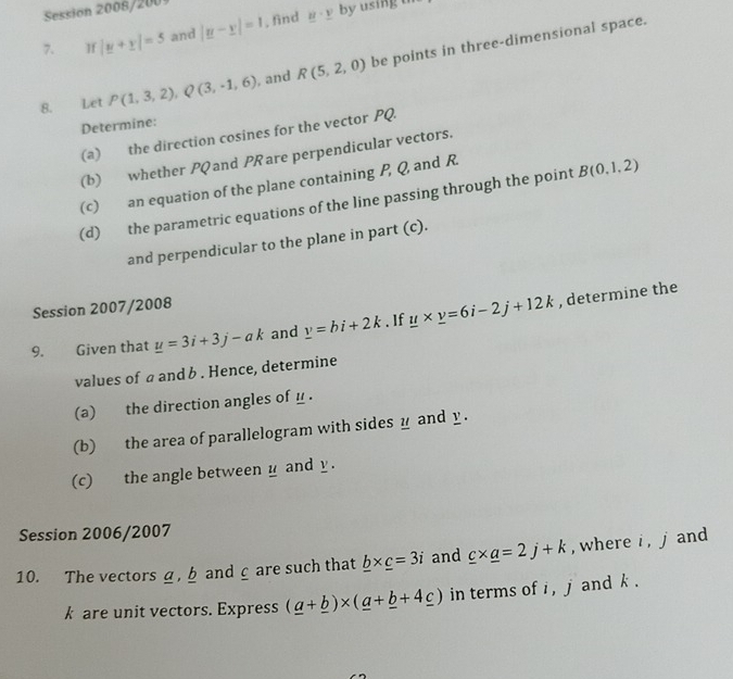 Session 2008/2001 
7. π |y+y|=5 and |y-y|=1. find _ u· _ v by using th 
8. Let P(1,3,2), Q(3,-1,6) , and R(5,2,0) be points in three-dimensional space. 
Determine: 
(a) the direction cosines for the vector PQ. 
(b) whether PQ and PR are perpendicular vectors. 
(c) an equation of the plane containing P, Q and R. 
(d) the parametric equations of the line passing through the point B(0,1,2)
and perpendicular to the plane in part (c). 
Session 2007/2008 
9. Given that _ u=3i+3j-ak and _ v=bi+2k. 1f _ u* _ v=6i-2j+12k , determine the 
values of a and b. Hence, determine 
(a) the direction angles of _ . 
(b) the area of parallelogram with sides y and y. 
(c) the angle between y and y. 
Session 2006/2007 
10. The vectorsa, b and c are such that _ b* _ c=3i and _ c* _ a=2j+k , where i , j and
k are unit vectors. Express (_ a+_ b)* (_ a+_ b+4_ c) in terms of i , j and k.