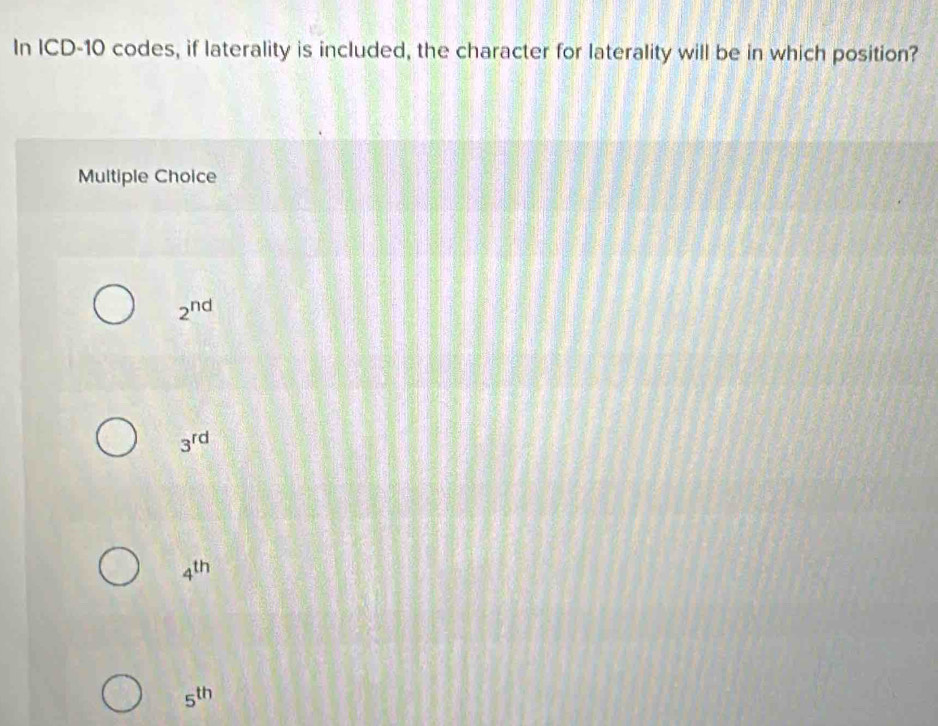 In ICD- 10 codes, if laterality is included, the character for laterality will be in which position?
Multiple Choice
2^(nd)
3^(rd)
4^(th)
5^(th)