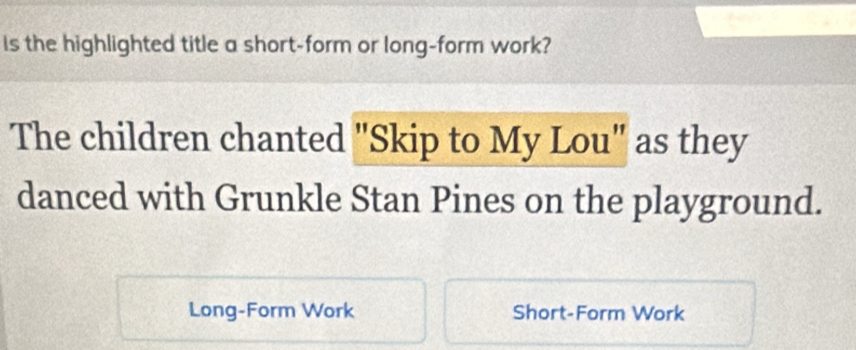 is the highlighted title a short-form or long-form work? 
The children chanted "Skip to My Lou" as they 
danced with Grunkle Stan Pines on the playground. 
Long-Form Work Short-Form Work