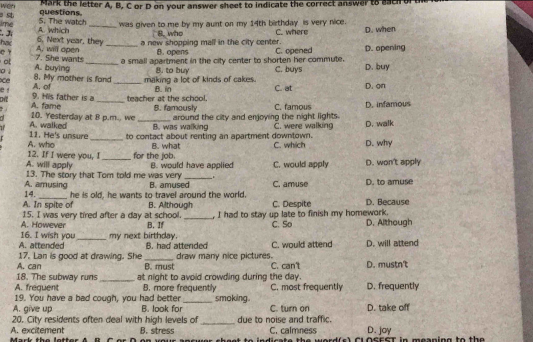 Mark the letter A, B, C or D on your answer sheet to indicate the correct answer to each
wen questions.
a st
5. The watch was given to me by my aunt on my 14th birthday is very nice.
ime A. which _D. when
B. who C. where
C. Jí 6. Next year, they a new shopping mall in the city center.
hac A, will open_
B. opens C. opened D. opening
e Y 7. She wants a small apartment in the city center to shorten her commute.
o A. buying _D. buy
o ì B. to buy C. buys
ce 8. My mother is fond_ making a lot of kinds of cakes.
A. of B. in C. at D. on
e ! 9. His father is a _teacher at the school.
oit
A. fame B. famously C. famous D. infamous
10. Yesterday at 8 p.m., we _around the city and enjoying the night lights.
1 A. walked B. was walking C. were walking D. walk
[ 11. He's unsure _to contact about renting an apartment downtown.
A. who B. what C. which D. why
12. If I were you, I _for the job.
A. will apply B. would have applied C. would apply D. won't apply
13. The story that Tom told me was very _.
A. amusing B. amused C. amuse D. to amuse
14. _he is old, he wants to travel around the world.
A. In spite of B. Although C. Despite D. Because
15. I was very tired after a day at school. _, I had to stay up late to finish my homework.
A. However B. If C. So D. Aithough
16. I wish you_ my next birthday.
A. attended B. had attended C. would attend D. will attend
17. Lan is good at drawing. She _draw many nice pictures.
A. can B. must C. can't D. mustnt
18. The subway runs_ at night to avoid crowding during the day.
A. frequent B. more frequently C. most frequently D. frequently
19. You have a bad cough, you had better_ smoking.
A. give up B. look for C. turn on D. take off
20. City residents often deal with high levels of _due to noise and traffic.
A. excitement B. stress C. calmness D. joy
net to indicate the word(s) Cl OSEST in meaning to the