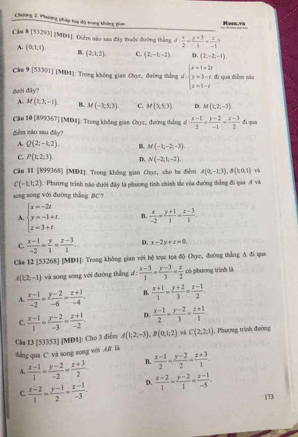 Chương 2. Phương pháp toạ độ trong không gian
Đc Bc khẳng đah == Moon.vn
Câu 8 [53293] [MĐ1]: Điểm nào sau đây thuộc đường thẳng d: x/2 = (y+3)/1 = z/-1  ?
A. (0;1;1). B. (2;1;2). C. (2;-1;-2). D. (2;-2;-1).
Câu 9 53301] MD1) 1: Trong không gian Oxyz, đường thẳng d:beginarrayl x=1+2t y=3-t z=1-tendarray. đi qua điểm nào
dưới đây?
A. M(1;3;-1). B. M(-3;5;3). C. M(3;5;3). D. M(1;2;-3).
Câu 10 [899367] [MĐ1]: Trong không gian Oxyz, đường thẳng d :  (x-1)/2 = (y-2)/-1 = (z-3)/2  đi qua
điểm nào sau đây?
A. Q(2;-1;2).
B. M(-1;-2;-3).
C. P(1;2;3). D. N(-2;1;-2).
Câu 11 [899368] [MĐ1]: Trong không gian Oxyz, cho ba điểm A(0;-1;3),B(1;0;1) và
C(-1;1;2). Phương trình nào dưới đây là phương tình chính tắc của đường thẳng đi qua A và
song song với đường thẳng BC?
A. beginarrayl x=-2t y=-1+t. z=3+tendarray.
B.  x/-2 = (y+1)/1 = (z-3)/1 .
C.  (x-1)/-2 = y/1 = (z-3)/1 .
D. x-2y+z=0.
Câu 12 [53268] ] [MĐ1]: Trong không gian với hệ trục tọa độ Oxyz, đường thẳng Δ đi qua
A(1;2;-1) và song song với đường thẳng d :  (x-3)/1 = (y-3)/3 = z/2  có phương trình là
A.  (x-1)/-2 = (y-2)/-6 = (z+1)/-4 .
B.  (x+1)/1 = (y+2)/3 = (z-1)/2 .
C.  (x-1)/1 = (y-2)/-3 = (z+1)/-2 .
D.  (x-1)/2 = (y-2)/3 = (z+1)/1 .
Câu 13 [53353] [MĐ1]: Cho 3 điểm A(1;2;-3),B(0;1;2) và C(2;2;1) , Phương trình đường
thẳng qua C và song song với AB là
A.  (x-1)/1 = (y-2)/-2 = (z+3)/2 .
B.  (x-1)/2 = (y-2)/2 = (z+3)/1 .
C.  (x-2)/1 = (y-1)/2 = (z-1)/-3 .
D.  (x-2)/1 = (y-2)/1 = (z-1)/-5 .
173