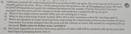 CSUB just emptied its swimming pool and now needs to fill it up again. The total capacity of the posl is
68,000 gallons of water. Water can be pumped into the pool at a rate of 500 gallons per hour. We want 
to write an equation to model the relationship between the number of hours that water has been 
pumped into the pool and the volume of water still needed to completely fill up the poot 
a) What is the slope of your model? (Mint; you are fooking for a rotef) 
b) What is the y-intercept of your model? (Jint: this is also sometimes called the "starting value.") 
c) Write an equation in slope-intercept form expressing the relationship between the number of hours
that water has been pumped into the pool and the volume of water still needed to completely fill up 
the pool. Make sure to define your variables! 
d) Use your equation to predict how many gallons of water will still be needed to fill up the pool after
two days of pumping water into it.