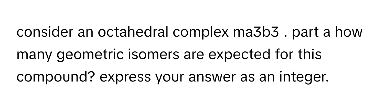 consider an octahedral complex ma3b3 . part a how many geometric isomers are expected for this compound? express your answer as an integer.