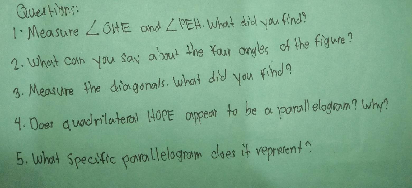 Questigns: 
1 Measure ∠ OHE and ∠ PEH What did you find? 
2. What can you say about the Your angles of the figure? 
3. Measure the diagonals. What did you rind? 
4. Does quadrilateral HopE appear to be a parall elogram? Why? 
5. What specific parallelogram does if represent?