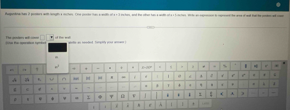 Augustina has 2 posters with length x inches. One poster has a width of x+3 inches, and the other has a width o x+5 inches. Write an expression to represent the area of wall that the posters will cover
The posters will cover □ of the wall
(Use the operation symbol alette as needed. Simplify your answer
: :