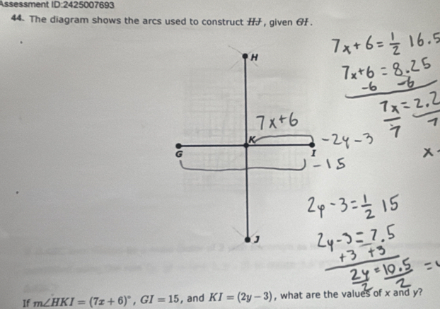 Ässessment ID:2425007693 
44. The diagram shows the arcs used to construct HJ , given GH.
H
G
I
J
If m∠ HKI=(7x+6)^circ , GI=15 , and KI=(2y-3) , what are the values of x and y?