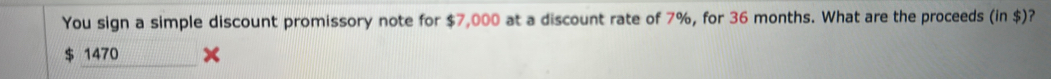 You sign a simple discount promissory note for $7,000 at a discount rate of 7%, for 36 months. What are the proceeds (in $)?
1470
