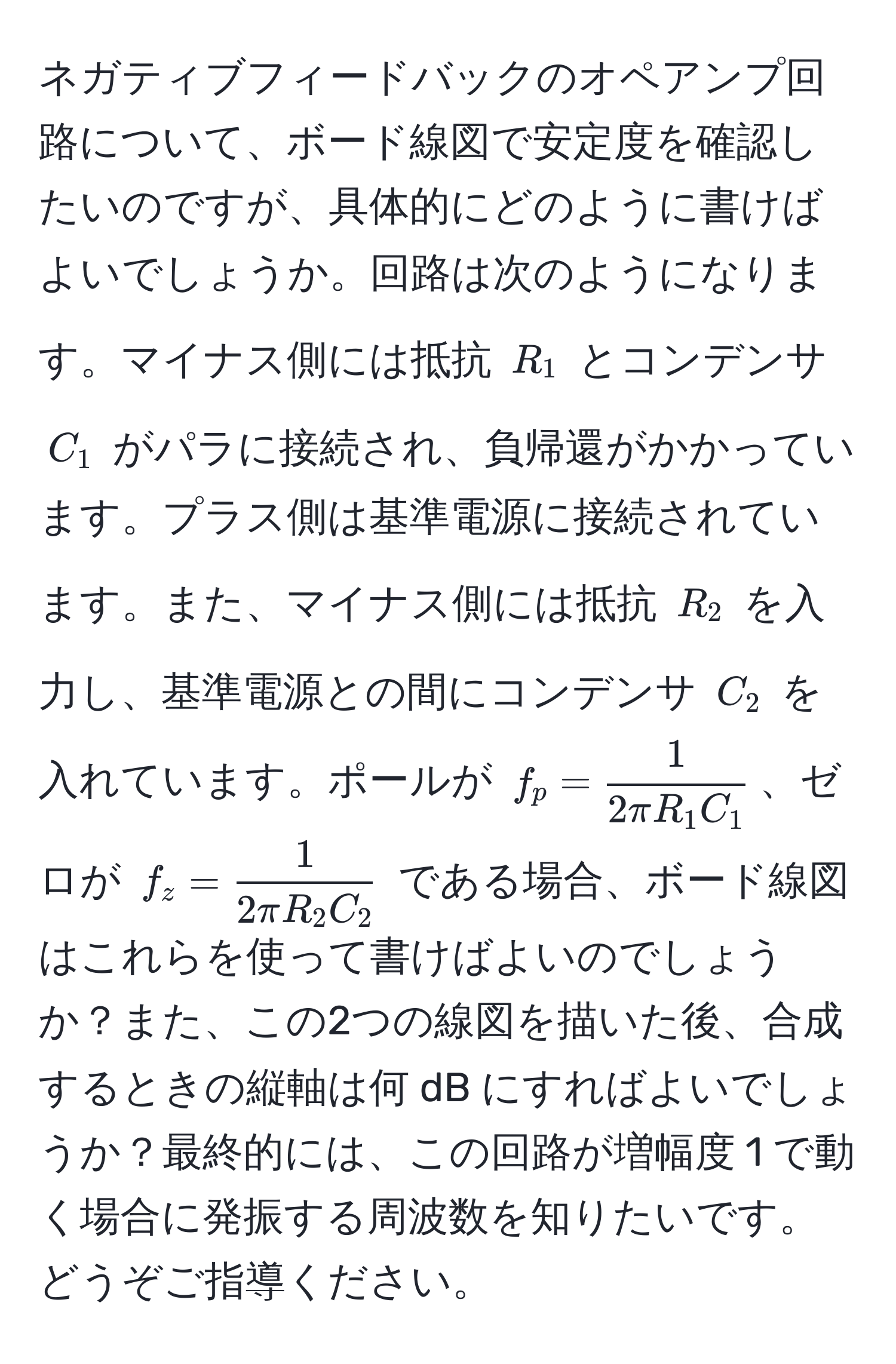 ネガティブフィードバックのオペアンプ回路について、ボード線図で安定度を確認したいのですが、具体的にどのように書けばよいでしょうか。回路は次のようになります。マイナス側には抵抗 $R_1$ とコンデンサ $C_1$ がパラに接続され、負帰還がかかっています。プラス側は基準電源に接続されています。また、マイナス側には抵抗 $R_2$ を入力し、基準電源との間にコンデンサ $C_2$ を入れています。ポールが $f_p =  1/2π R_1 C_1 $、ゼロが $f_z =  1/2π R_2 C_2 $ である場合、ボード線図はこれらを使って書けばよいのでしょうか？また、この2つの線図を描いた後、合成するときの縦軸は何 dB にすればよいでしょうか？最終的には、この回路が増幅度 1 で動く場合に発振する周波数を知りたいです。どうぞご指導ください。