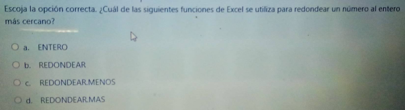 Escoja la opción correcta. ¿Cuál de las siguientes funciones de Excel se utiliza para redondear un número al entero
más cercano?
a. ENTERO
b. REDONDEAR
c. REDONDEAR.MENOS
d. REDONDEAR.MAS