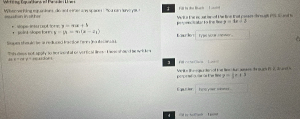 Writing Equations of Parallel Lines 
When writing equations, do not enter any spaces! You can have your 2 Fill in the Blank 1 ppint 
equation in either Write the equation of the line that passes through P(0,5)
sope-intercept form: y=mx+b perpendicular to the line y=4x+3
point-slope form y-y_1=m(x-x_1)
Equation: type your answer.. 
Slopes should be in reduced fraction form (no decimals). a 
This does not apply to horizontal or vertical lines - those should be written 
31 x° y « equations. 
3 F ifl in the Blank I point 
Write the equation of the line that passes through d and 
perpendicular to the line y= 1/3 x+3
Equation: type your amwer... 
Fill in the Bask - I poinr