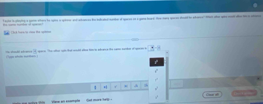 the same number of spaces? Taylor is playing a game where he spins a spinner and advances the indicated number of spaces os a game board. How many spaces should he adrance? Which othe spin would dow hi tr advaca
7 Click here to view the spinner
His should adrance 4 space. The other spin that would allow him to advance the saree number of spaces is □ -8
(Type whole numibers)
z^3
s°
7^3
=1 * sqrt(x) v^3
he solve this View an example Get more help - 3^1 Clear all