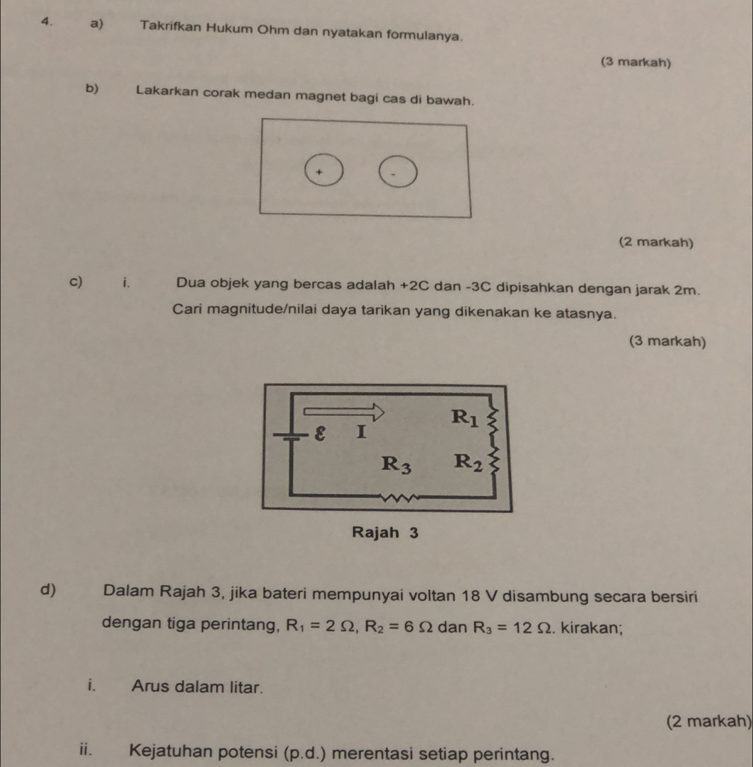 Takrifkan Hukum Ohm dan nyatakan formulanya.
(3 markah)
b) Lakarkan corak medan magnet bagi cas di bawah.
+
(2 markah)
c) i. Dua objek yang bercas adalah +2C dan -3C dipisahkan dengan jarak 2m.
Cari magnitude/nilai daya tarikan yang dikenakan ke atasnya.
(3 markah)
d Dalam Rajah 3, jika bateri mempunyai voltan 18 V disambung secara bersiri
dengan tiga perintang, R_1=2Omega ,R_2=6Omega dan R_3=12Omega. kirakan;
i. Arus dalam litar.
(2 markah)
ii. Kejatuhan potensi (p.d.) merentasi setiap perintang.