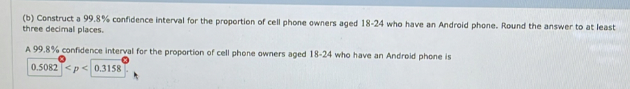 Construct a 99.8% confidence interval for the proportion of cell phone owners aged 18-24 who have an Android phone. Round the answer to at least 
three decimal places. 
A 99.8% confidence interval for the proportion of cell phone owners aged 18-24 who have an Android phone is
0.5082