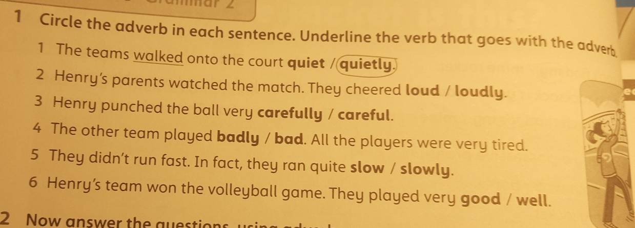 Circle the adverb in each sentence. Underline the verb that goes with the adverb 
1 The teams walked onto the court quiet / quietly. 
2 Henry's parents watched the match. They cheered loud / loudly. 
3 Henry punched the ball very carefully / careful. 
4 The other team played badly / bad. All the players were very tired. 
5 They didn’t run fast. In fact, they ran quite slow / slowly. 
6 Henry’s team won the volleyball game. They played very good / well. 
2 Now answer the question