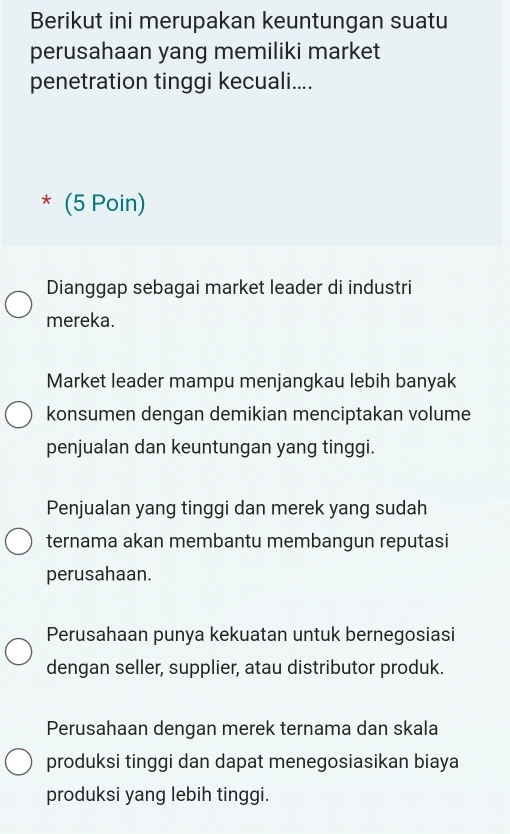 Berikut ini merupakan keuntungan suatu
perusahaan yang memiliki market
penetration tinggi kecuali....
* (5 Poin)
Dianggap sebagai market leader di industri
mereka.
Market leader mampu menjangkau lebih banyak
konsumen dengan demikian menciptakan volume
penjualan dan keuntungan yang tinggi.
Penjualan yang tinggi dan merek yang sudah
ternama akan membantu membangun reputasi
perusahaan.
Perusahaan punya kekuatan untuk bernegosiasi
dengan seller, supplier, atau distributor produk.
Perusahaan dengan merek ternama dan skala
produksi tinggi dan dapat menegosiasikan biaya
produksi yang lebih tinggi.