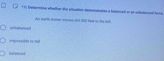 Determine whether the situation demonstrates a balanced or an unbalanced force.
An earth mover moves dirt 500 feet to the left.
unbalanced
impossible to tell
balanced