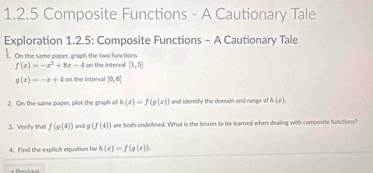 Composite Functions - A Cautionary Tale 
Exploration 1.2.5: Composite Functions - A Cautionary Tale 
1. On the same paper, graph the two functions
f(x)=-x^2+8x-4 on the interval [1,5]
g(x)=-x+4 on the interval [0,6]
2. On the same paper, plot the graph of h(x)=f(g(x)) and identify the domain and range of h(x). 
3. Verify that f(g(4)) and g(f(4)) are both undefined. What is the lesson to be learned when dealing with composite functions? 
4. Find the explicit equation for h(x)=f(g(x)). 
Previous