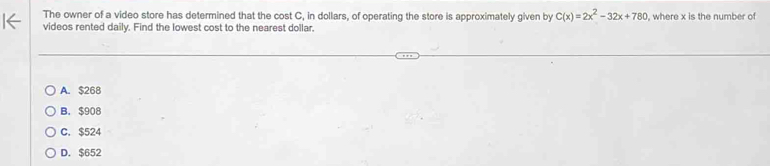 The owner of a video store has determined that the cost C, in dollars, of operating the store is approximately given by C(x)=2x^2-32x+780
videos rented daily. Find the lowest cost to the nearest dollar. , where x is the number of
A. $268
B. $908
C. $524
D. $652