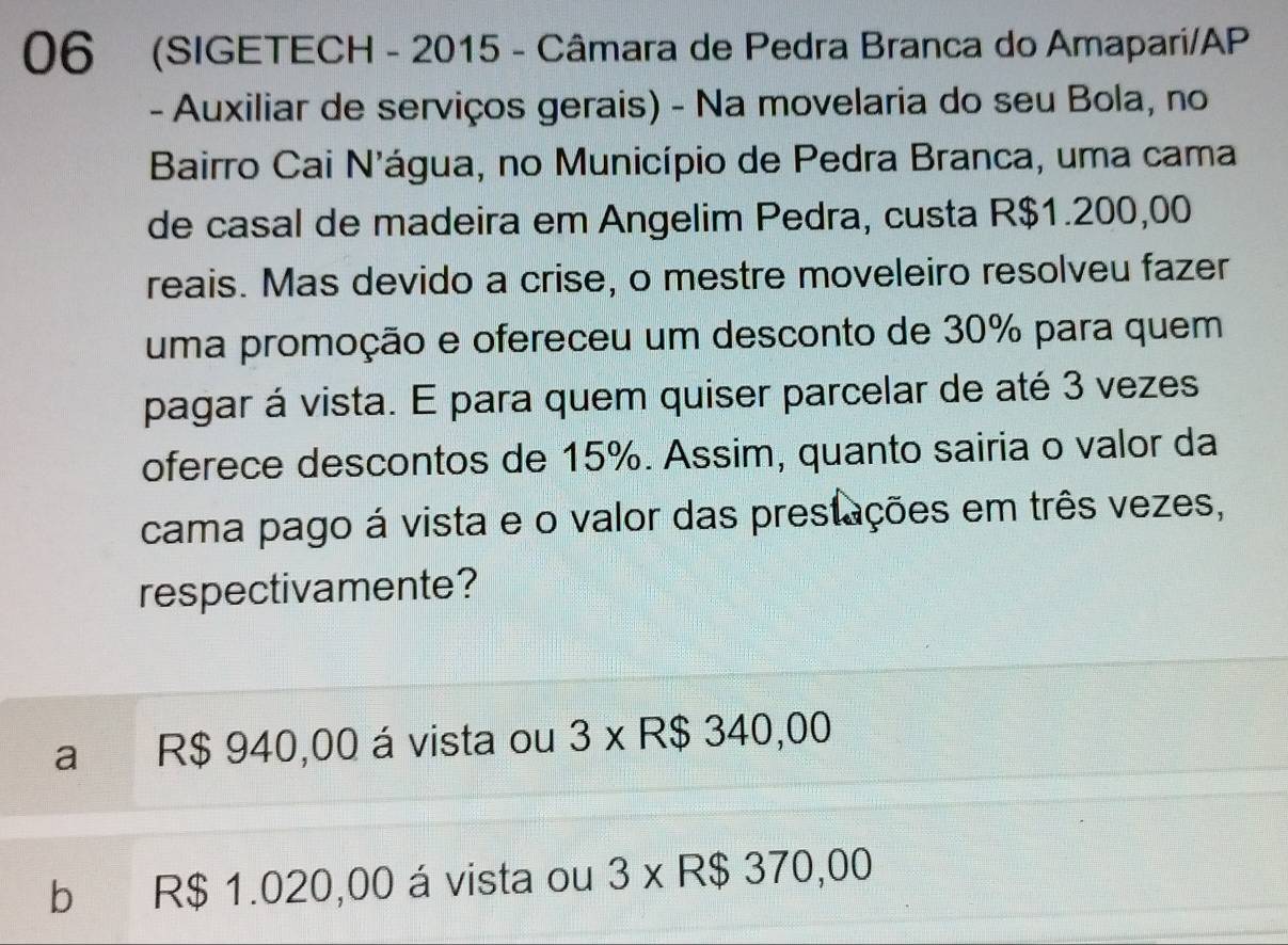 06 (SIGETECH - 2015 - Câmara de Pedra Branca do Amapari/AP
- Auxiliar de serviços gerais) - Na movelaria do seu Bola, no
Bairro Cai N'água, no Município de Pedra Branca, uma cama
de casal de madeira em Angelim Pedra, custa R$1.200,00
reais. Mas devido a crise, o mestre moveleiro resolveu fazer
uma promoção e ofereceu um desconto de 30% para quem
pagar á vista. E para quem quiser parcelar de até 3 vezes
oferece descontos de 15%. Assim, quanto sairia o valor da
cama pago á vista e o valor das prestações em três vezes,
respectivamente?
a R$ 940,00 á vista ou 3 x R$ 340,00
b R$ 1.020,00 á vista ou 3 x R$ 370,00