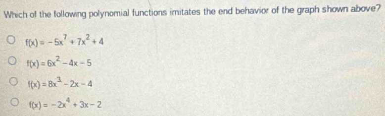 Which of the following polynomial functions imitates the end behavior of the graph shown above?
f(x)=-5x^7+7x^2+4
f(x)=6x^2-4x-5
f(x)=8x^3-2x-4
f(x)=-2x^4+3x-2