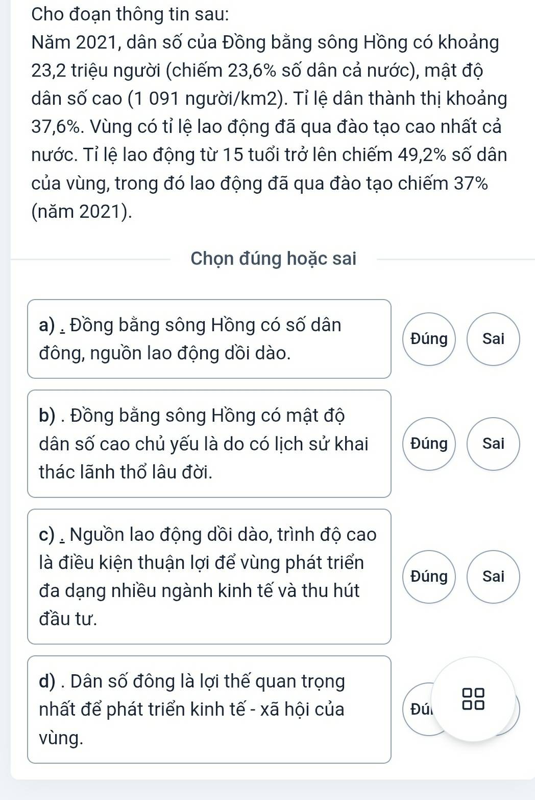 Cho đoạn thông tin sau:
Năm 2021, dân số của Đồng bằng sông Hồng có khoảng
23,2 triệu người (chiếm 23,6% số dân cả nước), mật độ
dân số cao (1 091 người/ km2). Tỉ lệ dân thành thị khoảng
37,6%. Vùng có tỉ lệ lao động đã qua đào tạo cao nhất cả
nước. Tỉ lệ lao động từ 15 tuổi trở lên chiếm 49, 2% số dân
của vùng, trong đó lao động đã qua đào tạo chiếm 37%
(năm 2021).
Chọn đúng hoặc sai
a), Đồng bằng sông Hồng có số dân
Đúng Sai
đông, nguồn lao động dồi dào.
b) . Đồng bằng sông Hồng có mật độ
dân số cao chủ yếu là do có lịch sử khai Đúng Sai
thác lãnh thổ lâu đời.
c) Nguồn lao động dồi dào, trình độ cao
là điều kiện thuận lợi để vùng phát triển
Đúng Sai
đa dạng nhiều ngành kinh tế và thu hút
đầu tư.
d) . Dân số đông là lợi thế quan trọng
nhất để phát triển kinh tế - xã hội của Đú
vùng.