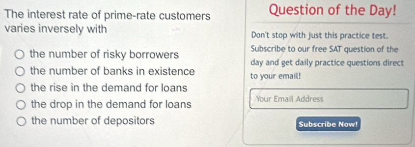 The interest rate of prime-rate customers 
Question of the Day! 
varies inversely with 
Don't stop with just this practice test. 
the number of risky borrowers 
Subscribe to our free SAT question of the 
day and get daily practice questions direct 
the number of banks in existence 
to your email! 
the rise in the demand for loans 
the drop in the demand for loans 
Your Email Address 
the number of depositors Subscribe Now!