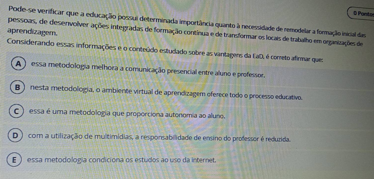 Pontos
Pode-se verificar que a educação possui determinada importância quanto à necessidade de remodelar a formação inicial das
aprendizagem.
pessoas, de desenvolver ações integradas de formação contínua e de transformar os locais de trabalho em organizações de
Considerando essas informações e o conteúdo estudado sobre as vantagens da EaD, é correto afirmar que:
A) essa metodologia melhora a comunicação presencial entre aluno e professor.
B ) nesta metodologia, o ambiente virtual de aprendizagem oferece todo o processo educativo.
C ) essa é uma metodologia que proporciona autonomia ao aluno.
D ) com a utilização de multimídias, a responsabilidade de ensino do professor é reduzida.
E  essa metodologia condiciona os estudos ao uso da internet.