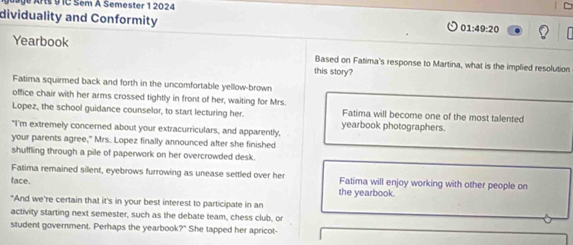 Age Arts 9 IC Sem A Semester 1 2024 
dividuality and Conformity
01:49:20
Yearbook 
Based on Fatima's response to Martina, what is the implied resolution 
this story? 
Fatima squirmed back and forth in the uncomfortable yellow-brown 
office chair with her arms crossed tightly in front of her, waiting for Mrs. 
Lopez, the school guidance counselor, to start lecturing her. 
Fatima will become one of the most talented 
yearbook photographers. 
"I'm extremely concerned about your extracurriculars, and apparently, 
your parents agree," Mrs. Lopez finally announced after she finished 
shuffling through a pile of paperwork on her overcrowded desk. 
Fatima remained silent, eyebrows furrowing as unease settled over her Fatima will enjoy working with other people on 
face. the yearbook. 
"And we're certain that it's in your best interest to participate in an 
activity starting next semester, such as the debate team, chess club, or 
student government. Perhaps the yearbook?" She tapped her apricot-