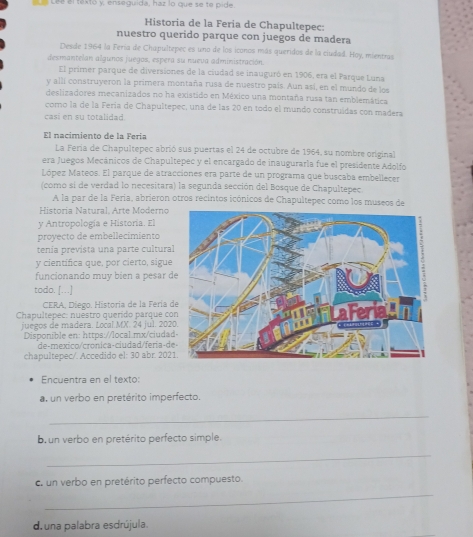 Le Lée el textó y, enseguida, haz lo que se te pide.
Historia de la Feria de Chapultepec:
nuestro querido parque con juegos de madera
Desde 1964 la Fería de Chapultepec es uno de los iconos más queridos de la ciudad. Hoy, mientras
dexmantelan algunos juegos, espera su nueva administración
El primer parque de diversiones de la ciudad se inauguró en 1906, era el Parque Luna
y alli construyeron la primera montaña rusa de nuestro país. Aun así, en el mundo de los
deslizadores mecanizados no ha existido en México una montaña rusa tan emblemática
como la de la Fería de Chapultepec, una de las 20 en todo el mundo construídas con madera
casi en su totalidad
El nacimiento de la Fería
La Fería de Chapultepec abrió sus puertas el 24 de octubre de 1964, su nombre original
era Juegos Mecánicos de Chapultepec y el encargado de inaugurarla fue el presidente Adolfo
López Mateos. El parque de atracciones era parte de un programa que buscaba embellecer
(como si de verdad lo necesitara) la segunda sección del Bosque de Chapultepec
A la par de la Fería, abrieron otros recintos icónicos de Chapultepec como los museos de
Historía Natural. Arte Moderno
y Antropología e Historia. El
proyecto de embellecimiento
tenía prevista una parte cultura
y científica que, por cierto, sigue
funcionando muy bien a pesar d
todo. [...]
CERA, Diego, Historía de la Fería d
Chapultepec: nuestro querido parque co
juegos de madera. Local.MX. 24 jul. 202
Disponible en: https://local mx/ciuda
de-mexico/cronica-ciudad/fería-d
chapultepec/. Accedido el: 30 abr. 202
Encuentra en el texto:
a, un verbo en pretérito imperfecto.
_
b un verbo en pretérito perfecto simple.
_
_
c. un verbo en pretérito perfecto compuesto.
d. una palabra esdrújula.