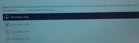 Suppose disposable income increases from R11 trillion to R12 trillion. At the same time, consumption expenditure increases from
R4.2 trillion to_ . Thus, the △ EPC must equa_
【A RS.0 trillion; 0.50
0 》 R5.0 trillian 0.80
C  R4.4 trillion : 0.40
D RS.S trillion : 0.50