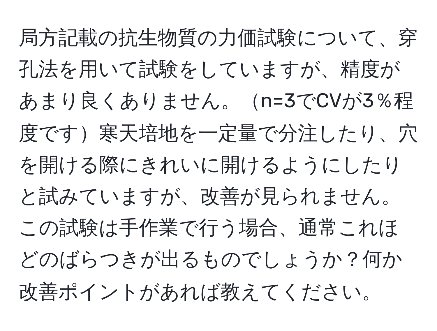 局方記載の抗生物質の力価試験について、穿孔法を用いて試験をしていますが、精度があまり良くありません。n=3でCVが3％程度です寒天培地を一定量で分注したり、穴を開ける際にきれいに開けるようにしたりと試みていますが、改善が見られません。この試験は手作業で行う場合、通常これほどのばらつきが出るものでしょうか？何か改善ポイントがあれば教えてください。