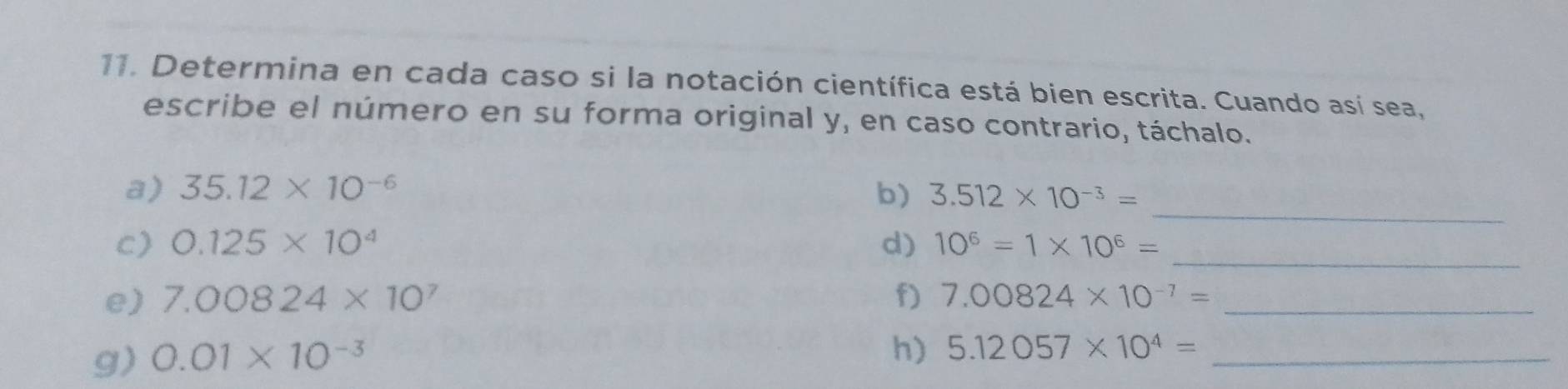 Determina en cada caso si la notación científica está bien escrita. Cuando así sea, 
escribe el número en su forma original y, en caso contrario, táchalo. 
_ 
a) 35.12* 10^(-6) b) 3.512* 10^(-3)=
_ 
c) 0.125* 10^4 d) 10^6=1* 10^6=
e) 7.00824* 10^7 f) 7.00824* 10^(-7)= _ 
g) 0.01* 10^(-3)
h) 5.12057* 10^4= _