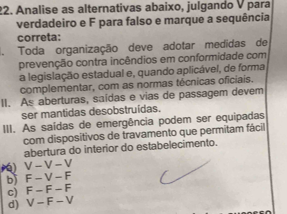 Analise as alternativas abaixo, julgando V para
verdadeiro e F para falso e marque a sequência
correta:
1. Toda organização deve adotar medidas de
prevenção contra incêndios em conformidade com
a legislação estadual e, quando aplicável, de forma
complementar, com as normas técnicas oficiais.
II. As aberturas, saídas e vias de passagem devem
ser mantidas desobstruídas.
III. As saídas de emergência podem ser equipadas
com dispositivos de travamento que permitam fácil
abertura do interior do estabelecimento.
V-V-V
b) F-V-F
c) F-F-F
d) V-F-V