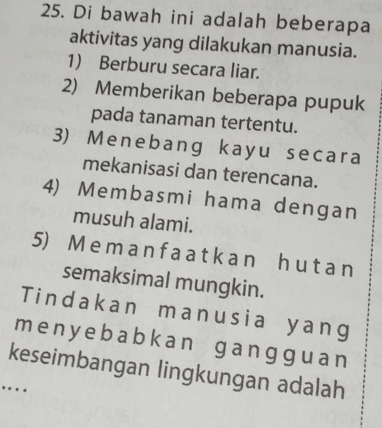 Di bawah ini adalah beberapa 
aktivitas yang dilakukan manusia. 
1) Berburu secara liar. 
2) Memberikan beberapa pupuk 
pada tanaman tertentu. 
3) Menebang kayu secara 
mekanisasi dan terencana. 
4) Membasmi hama dengan 
musuh alami. 
5) M e m a n f a a t k a n h u t a n
semaksimal mungkin. 
Tindakan manusia yang 
me ny ebabkan gangguan 
keseimbangan lingkungan adalah 
…