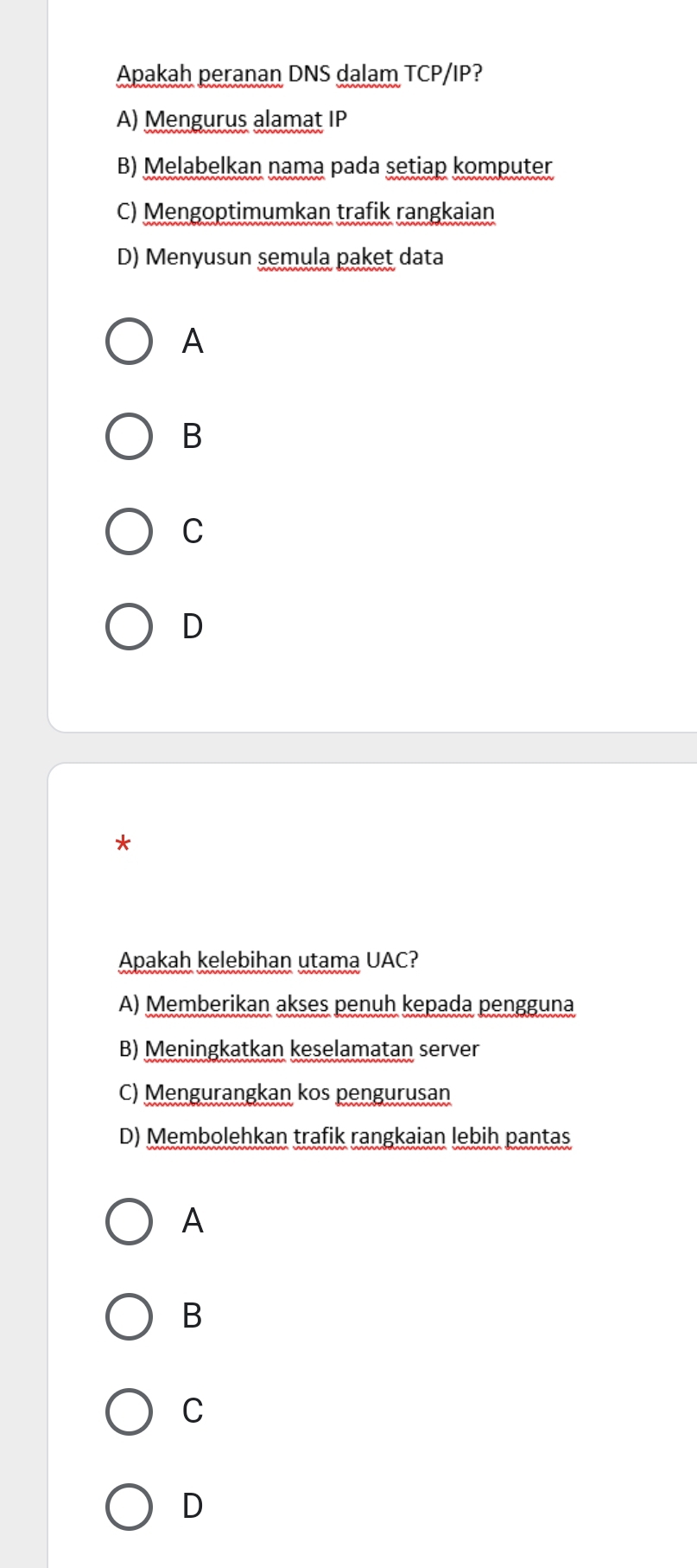 Apakah peranan DNS dalam TCP/IP?
A) Mengurus alamat IP
B) Melabelkan nama pada setiap komputer
C) Mengoptimumkan trafik rangkaian
D) Menyusun semula paket data
A
B
C
D
*
Apakah kelebihan utama UAC?
A) Memberikan akses penuh kepada pengguna
B) Meningkatkan keselamatan server
C) Mengurangkan kos pengurusan
D) Membolehkan trafik rangkaian lebih pantas
A
B
C
D