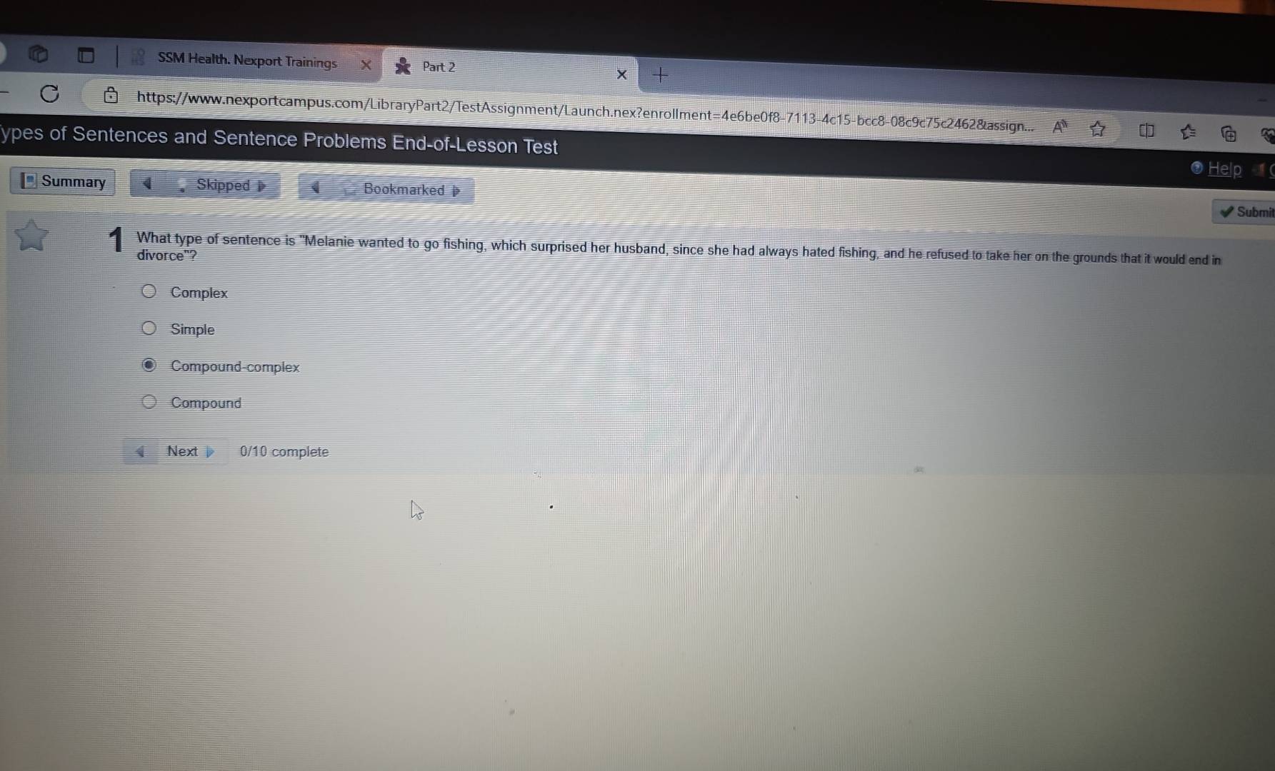 SSM Health. Nexport Trainings Part 2
C https://www.nexportcampus.com/LibraryPart2/TestAssignment/Launch.nex?enrollment=4e6be0f8-7113-4c15-bcc8-08c9c75c2462&assign...
ypes of Sentences and Sentence Problems End-of-Lesson Test
Help
Summary Skipped Bookmarked Submit
What type of sentence is "Melanie wanted to go fishing, which surprised her husband, since she had always hated fishing, and he refused to take her on the grounds that it would end in
divorce"?
Complex
Simple
Compound-complex
Compound
Next 0/10 complete