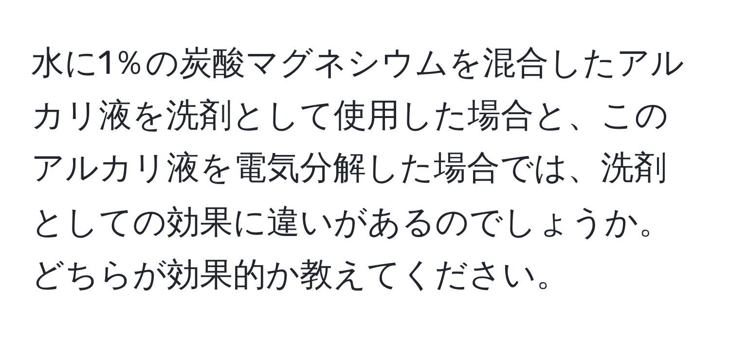 水に1％の炭酸マグネシウムを混合したアルカリ液を洗剤として使用した場合と、このアルカリ液を電気分解した場合では、洗剤としての効果に違いがあるのでしょうか。どちらが効果的か教えてください。