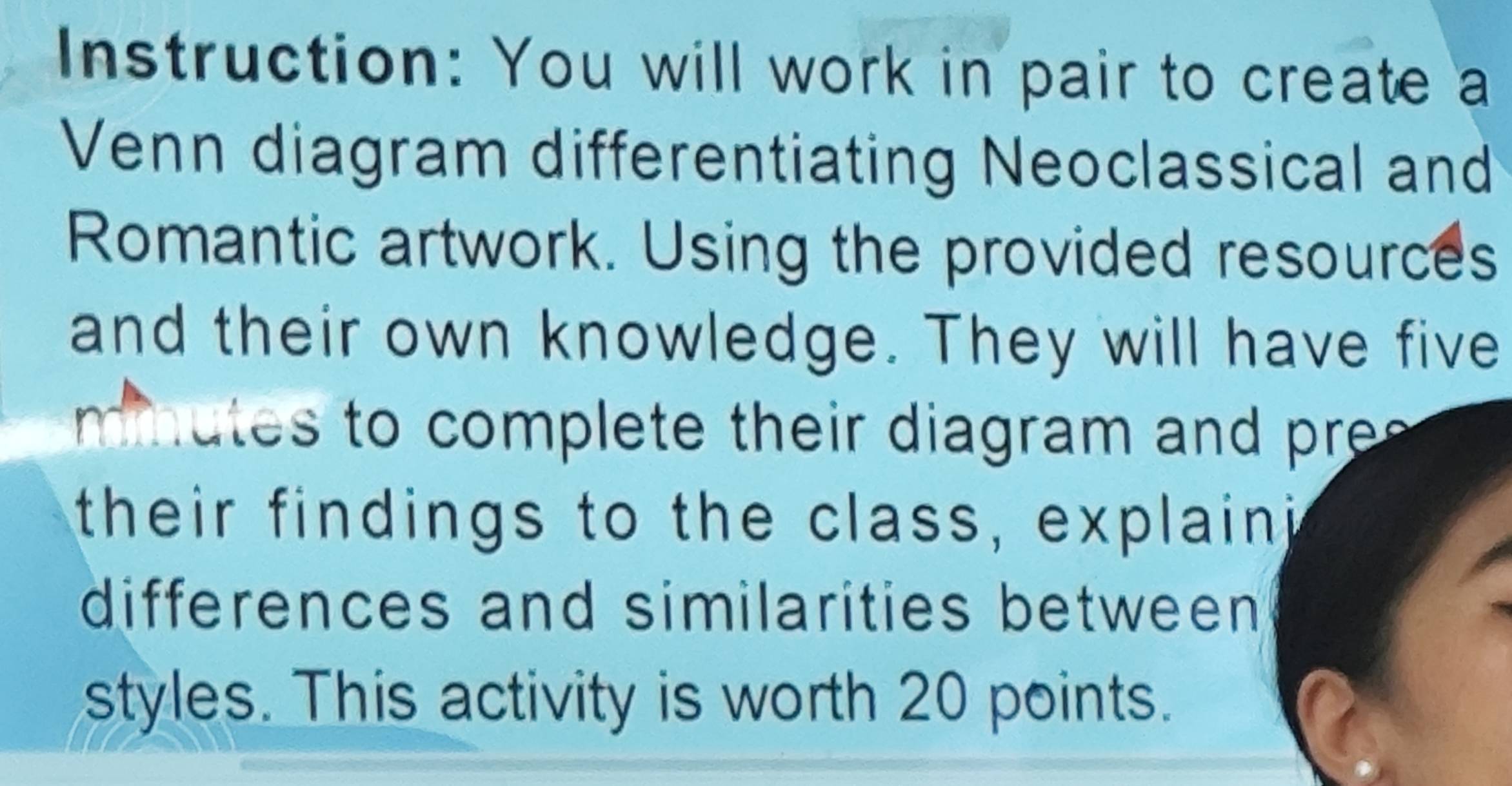 Instruction: You will work in pair to create a 
Venn diagram differentiating Neoclassical and 
Romantic artwork. Using the provided resources 
and their own knowledge. They will have five 
mm utes to complete their diagram and re 
their findings to the class, explaini 
differences and similarities between 
styles. This activity is worth 20 points.