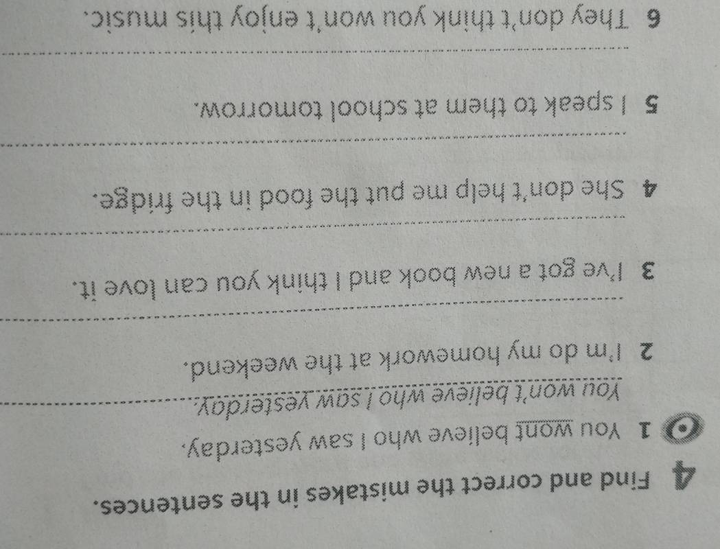 Find and correct the mistakes in the sentences. 
1 You wont believe who I saw yesterday. 
You won't believe who I saw yesterday._ 
2 I'm do my homework at the weekend. 
_ 
3 I've got a new book and I think you can love it. 
_ 
4 She don't help me put the food in the fridge. 
_ 
5 I speak to them at school tomorrow. 
_ 
6 They don’t think you won't enjoy this music.