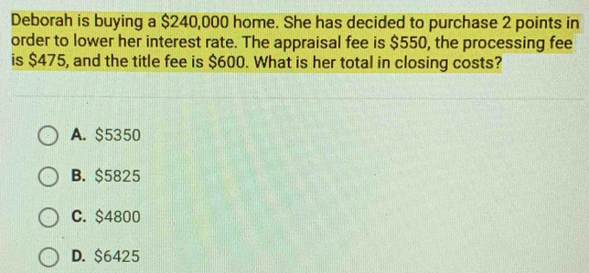 Deborah is buying a $240,000 home. She has decided to purchase 2 points in
order to lower her interest rate. The appraisal fee is $550, the processing fee
is $475, and the title fee is $600. What is her total in closing costs?
A. $5350
B. $5825
C. $4800
D. $6425