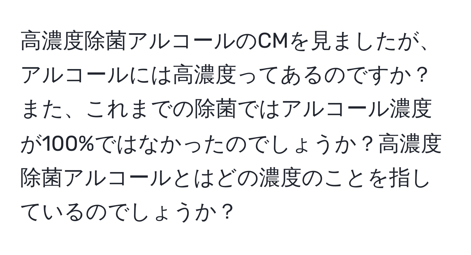 高濃度除菌アルコールのCMを見ましたが、アルコールには高濃度ってあるのですか？また、これまでの除菌ではアルコール濃度が100%ではなかったのでしょうか？高濃度除菌アルコールとはどの濃度のことを指しているのでしょうか？